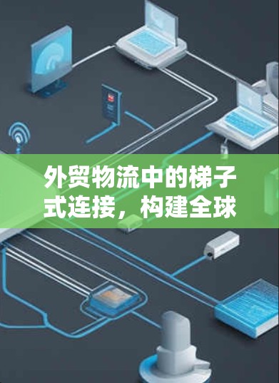 外贸物流中的梯子式连接,构建全球供应链的高效路径